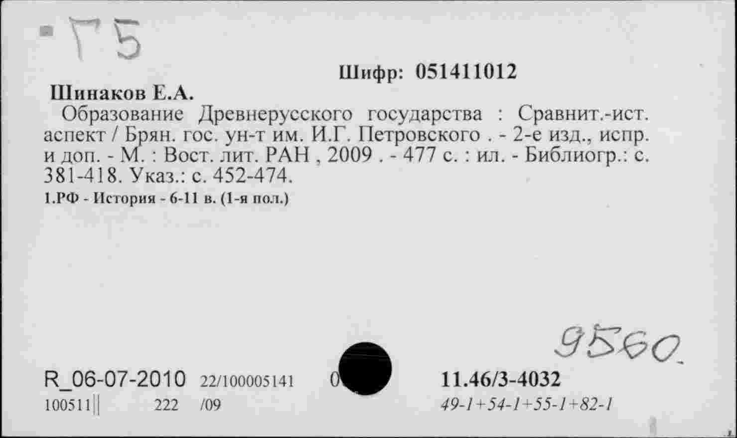 ﻿Шифр: 051411012
ПІинаков Е.А.
Образование Древнерусского государства : Сравнит.-ист. аспект / Брян. гос. ун-т им. И.Г. Петровского . - 2-е изд., испр. и доп. - М. : Вост. лит. РАН , 2009 . - 477 с. : ил. - Библиогр.: с. 381-418. Указ.: с. 452-474.
1.РФ - История - 6-11 в. (1-я пол.)
R_06-07-2010 22/100005141
100511Ц	222 /09
11.46/3-4032
49-1+54-1+55-1+82-1